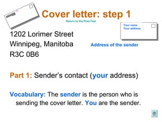 *
           Cover letter: step 1
                   Return to the Post-Test
                                                   Your name
                                                   Your address

1202 Lorimer Street
Winnipeg, Manitoba                   Address of the sender

R3C 0B6

Part 1: Sender’s contact (your address)

Vocabulary: The sender is the person who is
 sending the cover letter. You are the sender.
 