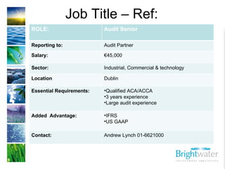 Job Title – Ref:  ROLE: Audit Senior Reporting to: Audit Partner Salary: € 45,000 Sector: Industrial, Commercial & technology Location Dublin  Essential Requirements: ,[object Object],[object Object],[object Object],Added  Advantage: ,[object Object],[object Object],Contact:  Andrew Lynch 01-6621000 