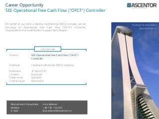 Position: SEE Operational Free Cash Flow ("OFCF")
Controller
Employer: Leading multinational FMCG company
Published: 14 April 2014
Location: Bucharest
Career level: Specialist
Contract type: Permanent
Recruitment Consultant: Livia Aelenei
Mobile: +40 732 133 452
E-mail: livia.aelenei@ascentor.ro
Career Opportunity
SEE Operational Free Cash Flow ("OFCF") Controller
Finding the best talent
www.ascentor.ro
On behalf of our client, a leading multinational FMCG company we are
recruiting an Operational Free Cash Flow ("OFCF") Controller,
responsible for the South Eastern Europe (“SEE”) Region.
Job overview
 