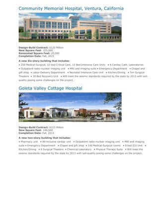 Community Memorial Hospital, Ventura, California




Design-Build Contract: $120 Million
New Square Feet: 325,000
Renovated Square Feet: 20,000
Completion Date: Fall, 2015

A new Six-story building that includes:
• 250 Medical-Surgical, 12-bed Critical Care, 12 Bed Intensive Care Units     • 6 Cardiac Cath. Laboratories
• Outpatient radio-nuclear imaging unit     • MRI and imaging suite • Emergency Department         • Chapel and
gift shop • Labor-Delivery Department      • Neonatal Intensive Care Unit    • Kitchen/Dining    • Ten Surgical
Theaters • 30 Bed Recovery Unit      • Will meet the seismic standards required by the state by 2013 with soil-
quality posing some challenges on the project.


Goleta Valley Cottage Hospital




Design-Build Contract: $103 Million
New Square Feet: 148,000
Completion Date: Fall, 2013

A new two-story building that includes:
• Pharmacy unit    • All-inclusive cardiac unit   • Outpatient radio-nuclear imaging unit   • MRI and imaging
suite • Emergency Department      • Chapel and gift shop • 140 Medical-Surgical rooms         • 8 bed ICU Unit    •
Kitchen/Dining    • 6 Surgical Theaters • Chemical Laboratory      • Physical Therapy Suite    • Will meet the
seismic standards required by the state by 2013 with soil-quality posing some challenges on the project.
 