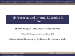 Outline Introduction Research Gaps & Objectives Theoretical Model Data & Empirical Analysis Main Results Robustness Check Concluding Remarks
Job Prospects and Internal Migration in
China
Huaxin Wang-Lu, Octasiano M. Valerio Mendoza
IQS School of Management, Universitat Ramon Llull
1st International Workshop on the Chinese Development Model
Huaxin Wang-Lu, Octasiano M. Valerio Mendoza IQS School of Management, Universitat Ramon Llull
Job Prospects and Internal Migration in China
 