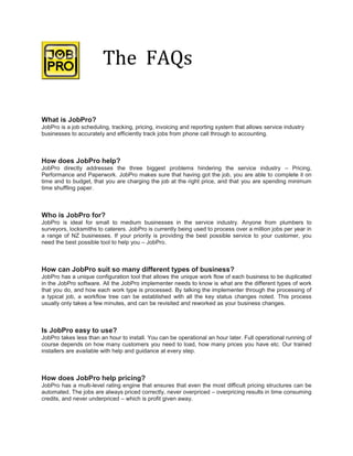 The FAQs

What is JobPro?
JobPro is a job scheduling, tracking, pricing, invoicing and reporting system that allows service industry
businesses to accurately and efficiently track jobs from phone call through to accounting.



How does JobPro help?
JobPro directly addresses the three biggest problems hindering the service industry – Pricing,
Performance and Paperwork. JobPro makes sure that having got the job, you are able to complete it on
time and to budget, that you are charging the job at the right price, and that you are spending minimum
time shuffling paper.



Who is JobPro for?
JobPro is ideal for small to medium businesses in the service industry. Anyone from plumbers to
surveyors, locksmiths to caterers. JobPro is currently being used to process over a million jobs per year in
a range of NZ businesses. If your priority is providing the best possible service to your customer, you
need the best possible tool to help you – JobPro.



How can Job