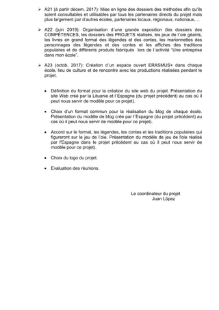 A21 (à partir décem. 2017): Mise en ligne des dossiers des méthodes afin qu'ils
soient consultables et utilisables par tous les partenaires directs du projet mais
plus largement par d’autres écoles, partenaires locaux, régionaux, nationaux,…
A22 (juin 2019): Organisation d´une grande exposition (les dossiers des
COMPÉTENCES, les dossiers des PROJETS réalisés, les jeux de l´oie géants,
les livres en grand format des légendes et des contes, les marionnettes des
personnages des légendes et des contes et les affiches des traditions
populaires et de différents produits fabriqués lors de l´activité “Une entreprise
dans mon école”.
A23 (octob. 2017): Création d´un espace ouvert ERASMUS+ dans chaque
école, lieu de culture et de rencontre avec les productions réalisées pendant le
projet.
• Définition du format pour la création du site web du projet. Présentation du
site Web créé par la Lituanie et l´Espagne (du projet précédent) au cas où il
peut nous servir de modèle pour ce projet).
• Choix d’un format commun pour la réalisation du blog de chaque école.
Présentation du modèle de blog crée par l´Espagne (du projet précédent) au
cas où il peut nous servir de modèle pour ce projet).
• Accord sur le format, les légendes, les contes et les traditions populaires qui
figureront sur le jeu de l’oie. Présentation du modèle de jeu de l'oie réalisé
par l'Espagne dans le projet précédent au cas où il peut nous servir de
modèle pour ce projet).
• Choix du logo du projet.
• Evaluation des réunions.
Le coordinateur du projet
Juan López
 