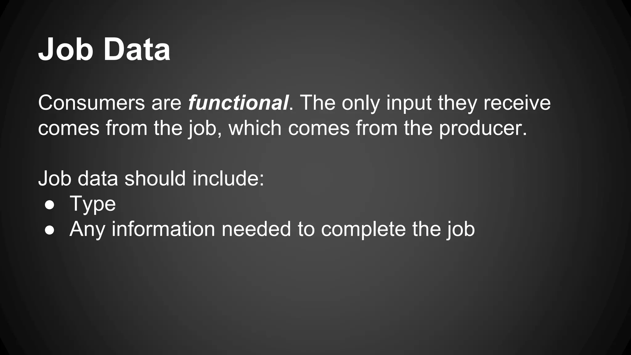 Job Data 
Consumers are functional. The only input they receive 
comes from the job, which comes from the producer. 
Job data should include: 
● Type 
● Any information needed to complete the job 
 