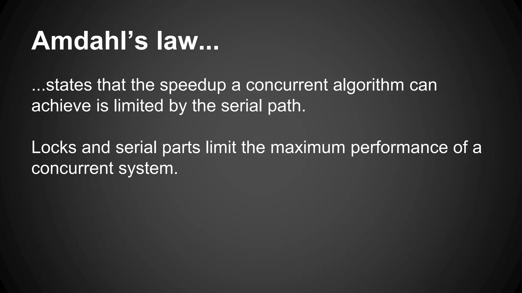 Amdahl’s law... 
...states that the speedup a concurrent algorithm can 
achieve is limited by the serial path. 
Locks and serial parts limit the maximum performance of a 
concurrent system. 
 