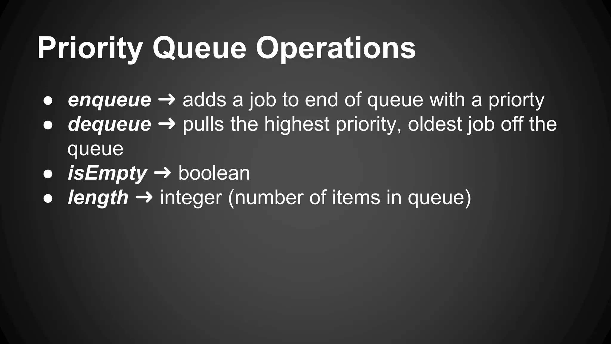 Priority Queue Operations 
● enqueue ➜ adds a job to end of queue with a priorty 
● dequeue ➜ pulls the highest priority, oldest job off the 
queue 
● isEmpty ➜ boolean 
● length ➜ integer (number of items in queue) 
 