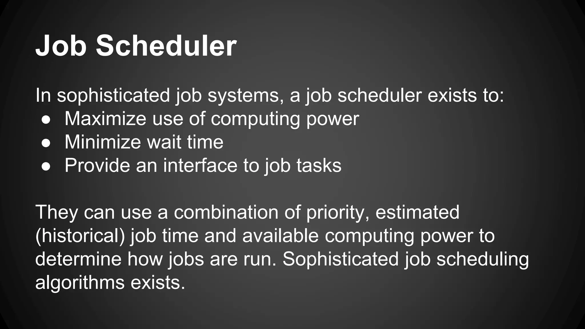 Job Scheduler 
In sophisticated job systems, a job scheduler exists to: 
● Maximize use of computing power 
● Minimize wait time 
● Provide an interface to job tasks 
They can use a combination of priority, estimated 
(historical) job time and available computing power to 
determine how jobs are run. Sophisticated job scheduling 
algorithms exists. 
 