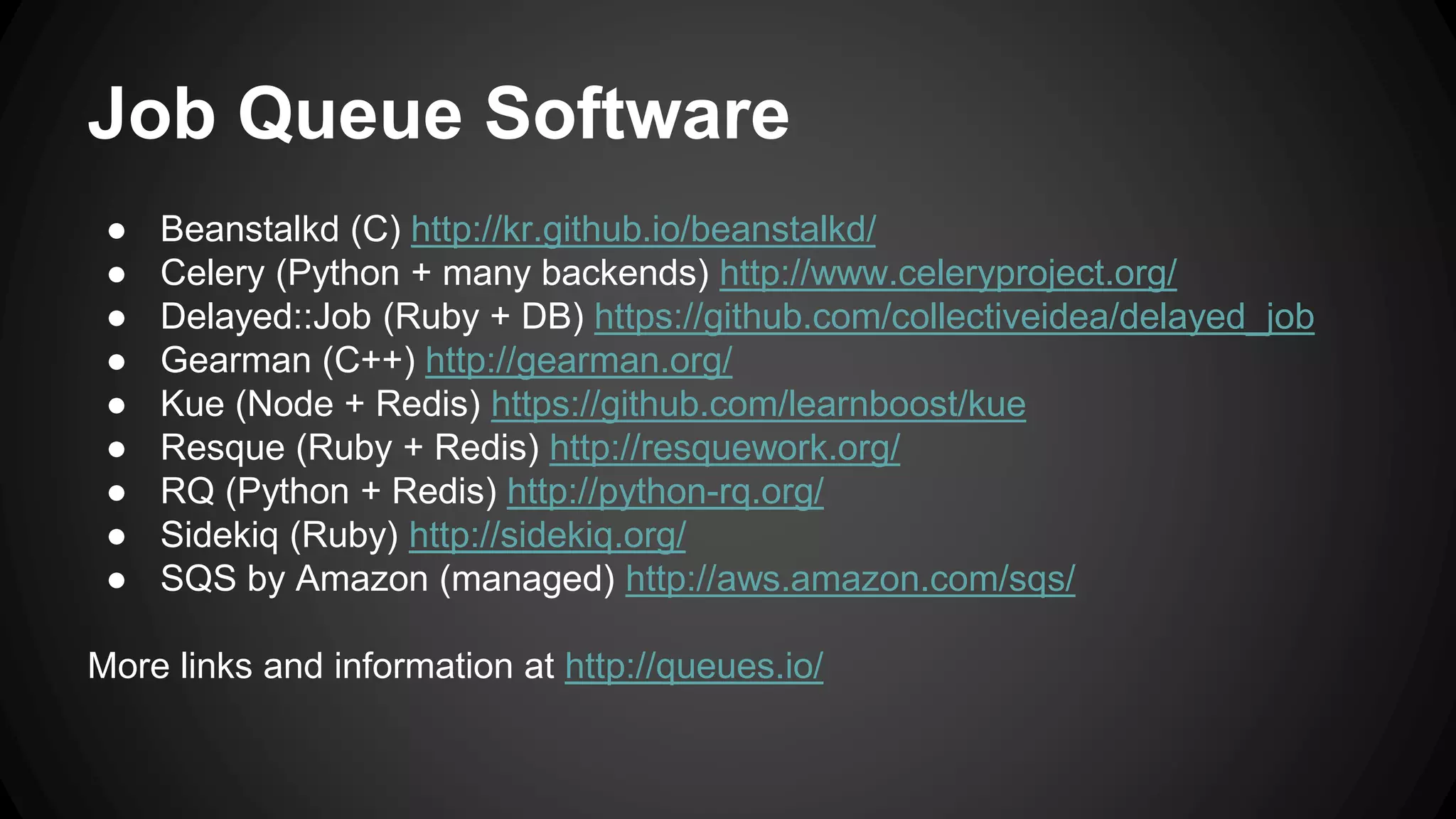 Job Queue Software 
● Beanstalkd (C) http://kr.github.io/beanstalkd/ 
● Celery (Python + many backends) http://www.celeryproject.org/ 
● Delayed::Job (Ruby + DB) https://github.com/collectiveidea/delayed_job 
● Gearman (C++) http://gearman.org/ 
● Kue (Node + Redis) https://github.com/learnboost/kue 
● Resque (Ruby + Redis) http://resquework.org/ 
● RQ (Python + Redis) http://python-rq.org/ 
● Sidekiq (Ruby) http://sidekiq.org/ 
● SQS by Amazon (managed) http://aws.amazon.com/sqs/ 
More links and information at http://queues.io/ 
