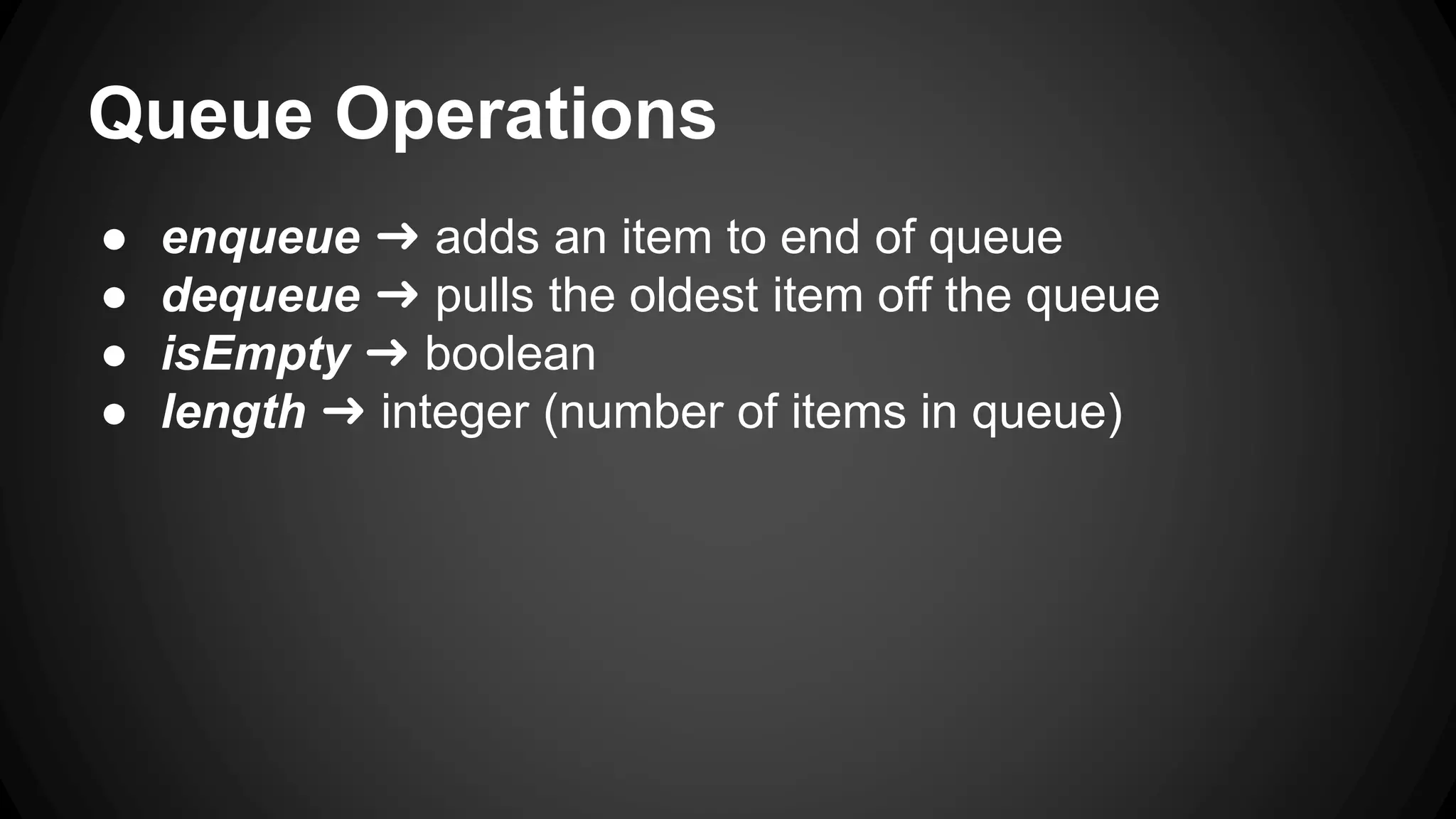 Queue Operations 
● enqueue ➜ adds an item to end of queue 
● dequeue ➜ pulls the oldest item off the queue 
● isEmpty ➜ boolean 
● length ➜ integer (number of items in queue) 
 