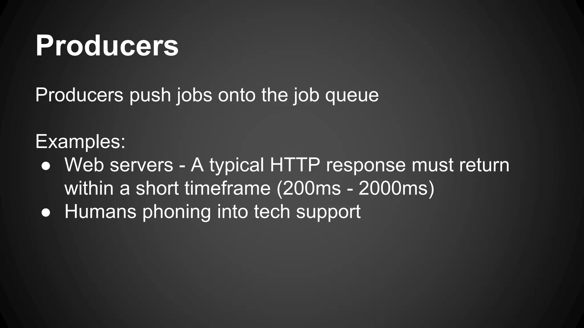 Producers 
Producers push jobs onto the job queue 
Examples: 
● Web servers - A typical HTTP response must return 
within a short timeframe (200ms - 2000ms) 
● Humans phoning into tech support 
 