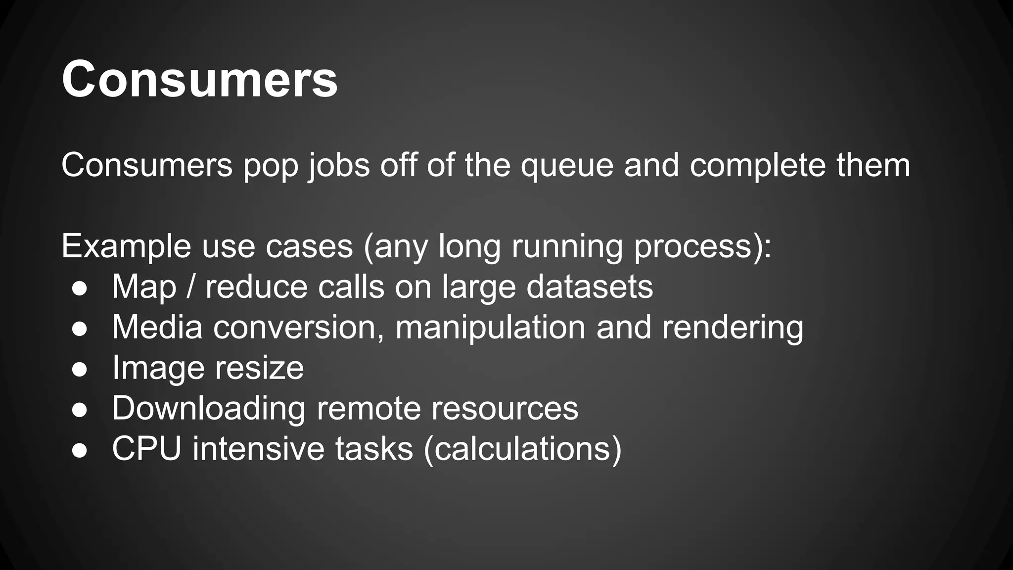 Consumers 
Consumers pop jobs off of the queue and complete them 
Example use cases (any long running process): 
● Map / reduce calls on large datasets 
● Media conversion, manipulation and rendering 
● Image resize 
● Downloading remote resources 
● CPU intensive tasks (calculations) 
 