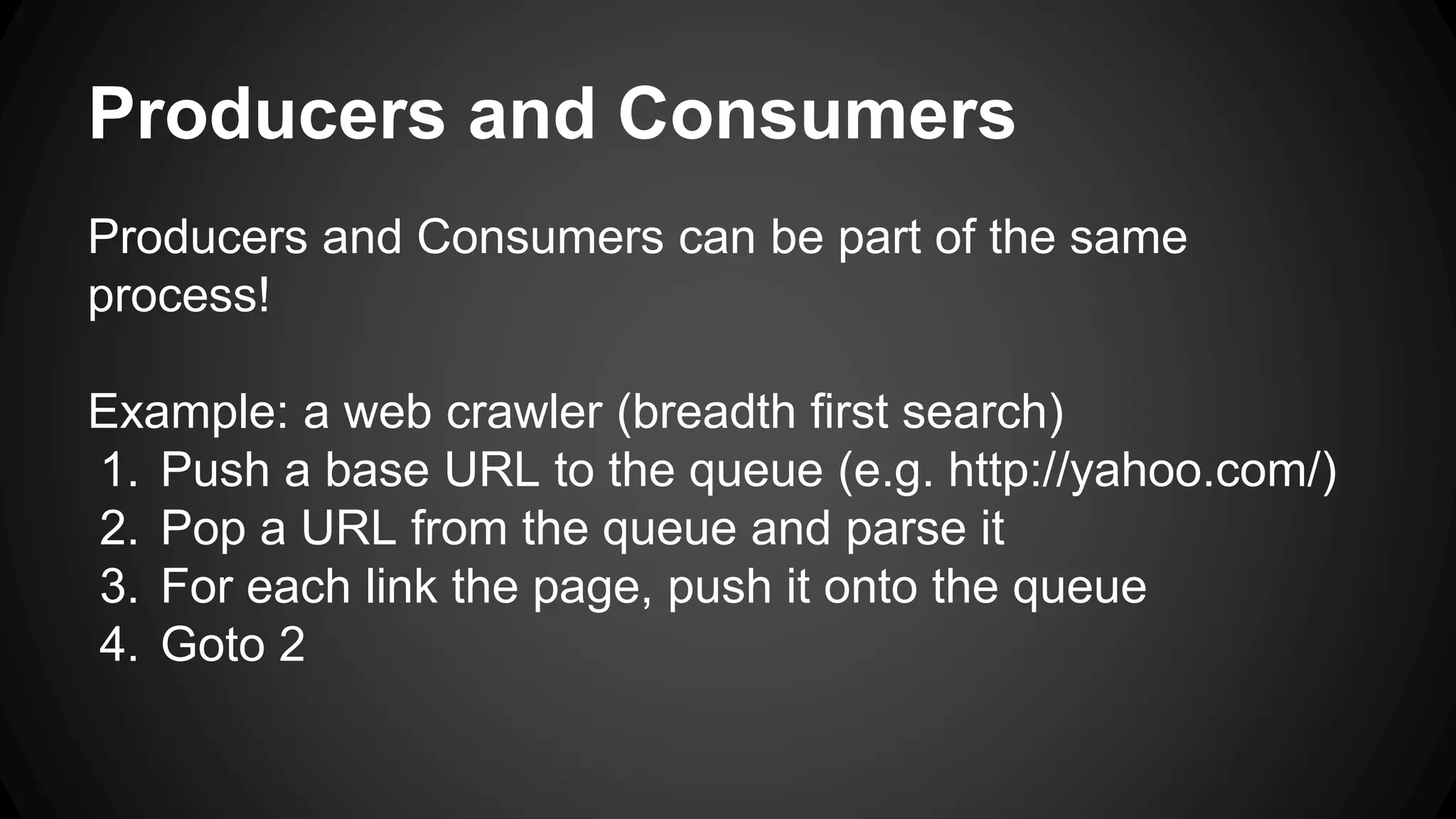 Producers and Consumers 
Producers and Consumers can be part of the same 
process! 
Example: a web crawler (breadth first search) 
1. Push a base URL to the queue (e.g. http://yahoo.com/) 
2. Pop a URL from the queue and parse it 
3. For each link the page, push it onto the queue 
4. Goto 2 
 