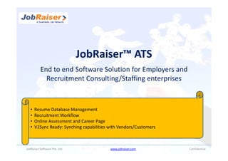 JobRaiser™ ATS
          End to end Software Solution for Employers and
            Recruitment Consulting/Staffing enterprises


   •   Resume Database Management
   •   Recruitment Workflow
   •   Online Assessment and Career Page
   •   V2Sync Ready: Synching capabilities with Vendors/Customers



JobRaiser Software Pvt. Ltd.               www.jobraiser.com        Confidential
 