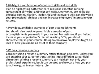 3.Highlight a combination of your hard skills and soft skills
Plan on highlighting both your hard skills (like expertise running
spreadsheet software) and your soft skills. Oftentimes, soft skills like
effective communication, leadership and teamwork skills can showcase
your professional abilities and can increase employers’ interest in your
resume.
4.Provide quantifiable examples of past accomplishments
You should also provide quantifiable examples of past
accomplishments you made in your career. For instance, if you helped
increase your organization’s market reach by 50%, you should
showcase that in your resume. Doing so can allow employers to get an
idea of how you can be an asset to their company.
5.Write a resume summary
Consider using a resume summary rather than an objective, unless you
are entering your career or transitioning into a different career field
altogether. Writing a resume summary can highlight not only your
professional experience, but it can be used to showcase how you plan
to achieve goals in your future role.
 