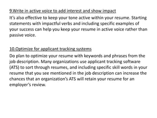 9.Write in active voice to add interest and show impact
It’s also effective to keep your tone active within your resume. Starting
statements with impactful verbs and including specific examples of
your success can help you keep your resume in active voice rather than
passive voice.
10.Optimize for applicant tracking systems
Do plan to optimize your resume with keywords and phrases from the
job description. Many organizations use applicant tracking software
(ATS) to sort through resumes, and including specific skill words in your
resume that you see mentioned in the job description can increase the
chances that an organization’s ATS will retain your resume for an
employer’s review.
 