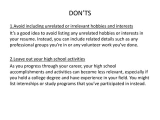 DON’TS
1.Avoid including unrelated or irrelevant hobbies and interests
It’s a good idea to avoid listing any unrelated hobbies or interests in
your resume. Instead, you can include related details such as any
professional groups you’re in or any volunteer work you’ve done.
2.Leave out your high school activities
As you progress through your career, your high school
accomplishments and activities can become less relevant, especially if
you hold a college degree and have experience in your field. You might
list internships or study programs that you’ve participated in instead.
 