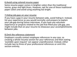 6.Avoid using colored resume paper
Some resume paper comes in brighter colors than the traditional
ivories, grays and light blues. However, opt for one of these traditional
paper colors and avoid using anything too bright.
7.Hiding job gaps on your resume
If you have a gap in your resume between jobs, avoid hiding it. Instead,
list your experience as you would normally, and prepare to explain
your job gap during future interviews. If you have any volunteer
experience or projects related to the job that filled your job gap, you
might include that on your resume to showcase your accomplishments
between jobs.
8.Omit the reference statement
Employers usually contact employee references in any case, so
creating a whole resume section for your references and then stating
‘available upon request’ can appear unprofessional. Instead, either
include two to three of your professional references or omit this
section entirely.
 