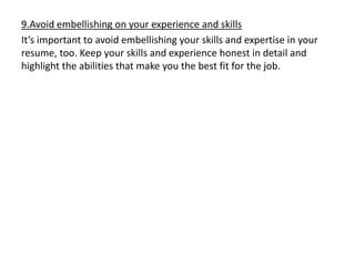 9.Avoid embellishing on your experience and skills
It’s important to avoid embellishing your skills and expertise in your
resume, too. Keep your skills and experience honest in detail and
highlight the abilities that make you the best fit for the job.
 