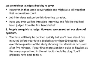 We are told not to judge a book by its cover.
• However, in that same conversation one might also tell you that
first impressions count.
• Job interviews epitomize this daunting paradox.
• Have you ever walked into a job interview and felt like you had
been judged from the first handshake?
1. People are quick to judge. However, we can retract our claws of
cynicism.
• Your fate will likely be decided quickly but you’ll have about five
minutes before your fate is sealed rather than 60 seconds, with
over three quarters of the study showing that decisions occurred
after five minutes. If your first impression isn’t quite as flawless as
the one you practiced in the mirror, it should be okay. You’ll
probably have time to fix it.
 