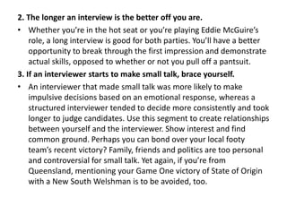 2. The longer an interview is the better off you are.
• Whether you’re in the hot seat or you’re playing Eddie McGuire’s
role, a long interview is good for both parties. You’ll have a better
opportunity to break through the first impression and demonstrate
actual skills, opposed to whether or not you pull off a pantsuit.
3. If an interviewer starts to make small talk, brace yourself.
• An interviewer that made small talk was more likely to make
impulsive decisions based on an emotional response, whereas a
structured interviewer tended to decide more consistently and took
longer to judge candidates. Use this segment to create relationships
between yourself and the interviewer. Show interest and find
common ground. Perhaps you can bond over your local footy
team’s recent victory? Family, friends and politics are too personal
and controversial for small talk. Yet again, if you’re from
Queensland, mentioning your Game One victory of State of Origin
with a New South Welshman is to be avoided, too.
 