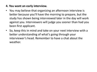 4. You want an early interview.
• You may believe that organizing an afternoon interview is
better because you’ll have the morning to prepare, but the
study has shown being interviewed later in the day will work
against you. Interviewers will judge you sooner than had you
been first applicant.
• So, keep this in mind and take on your next interview with a
better understanding of what’s going through your
interviewer’s head. Remember to have a chat about the
weather.
 