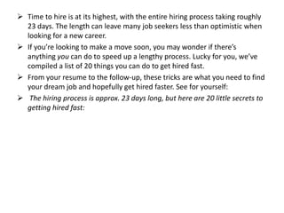  Time to hire is at its highest, with the entire hiring process taking roughly
23 days. The length can leave many job seekers less than optimistic when
looking for a new career.
 If you’re looking to make a move soon, you may wonder if there’s
anything you can do to speed up a lengthy process. Lucky for you, we’ve
compiled a list of 20 things you can do to get hired fast.
 From your resume to the follow-up, these tricks are what you need to find
your dream job and hopefully get hired faster. See for yourself:
 The hiring process is approx. 23 days long, but here are 20 little secrets to
getting hired fast:
 