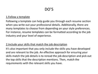 DO’S
1.Follow a template
Following a template can help guide you through each resume section
when you write out your professional details. Additionally, there are
many templates to choose from depending on your style preferences.
For instance, resume templates can be formatted according to the job
industry and your level of experience.
2.Include your skills that match the job description
It’s also important that you only include the skills you have developed
and are relevant to the job. An effective approach for ensuring your
skills match the job details is to reread the job description and pick out
the top skills that the description mentions. Then, match the
requirements with the relevant skills you have.
 