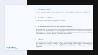 CONTINUE….
o “tell us about yourself”
Prepare and rehearse a 60 seconds response. Have an elevator pitch ready. Groom yourself to it.
o Be mindful & be a learner
Have all your senses opened, being aware is the key.
o Be thorough & patient, don’t just quit, ask yourself questions
Keeping up with the job hunting feels you’re playing a multitasking game. Keep an eye out for other
prospective jobs and openings; it's best to apply for a variety of vacancies that concern you rather
than one or two. When you get a rejection letter from an organisation, use it as an excuse to improve
for the future. Ask yourself; Where? Why? How? WHAT NEXT?
o Follow up
Remind them why should they hire you. Express the most important takeaways from the interview
and how you want to make a difference. Thank you notes proves that you listened, you are aware of
the company's main problems, worries, and difficulties, and, that you are willing to assist with their
resolution.
 