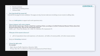 CONTINUE…
 Resume summary
 Internships or training section
 Software skills
o How long should the resume be?
It should be one page for most candidates. Two pages are okay, but just make sure everything on your resume is adding value.
o Use 4 or 5 bullet points to support each work experience entry.
o Dress to impress, well, write to impress
Select the best resume type, Choose a simple font, speaking of fonts, according to Certified Professional Resume Writers about their
favourite resume fonts. Here are the most popular choices:
Calibri: 44% , Times New Roman: 13% , Arial: 11%, Helvetica: 8%, Garamond: 6%
o What part of the resume to focus on?
 46% of respondents chose work experience, 15% education , 13% skills, 3% resume profile, 22% other resume sections.
o Keep your formatting consistent
o Choose the right words.
For example:
Right: Resume Profile, Experience, Education, Skills
Wrong: About Me, Accreditations, Professional Background and Work History
 