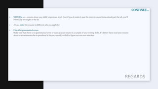 CONTINUE…
o NEVER lie on a resume about your skills’ experience level. Even if you do make it past the interviews and miraculously get the job, you’ll
eventually be caught in the lie.
o Always tailor the resume to different jobs you apply for
o Check for grammatical errors
Make sure that there is no grammatical error or typos as your resume is a sample of your writing skills. It's better if you read your resume
aloud or ask someone else to proofread it for you, usually, we fail to figure out our own mistakes.
 