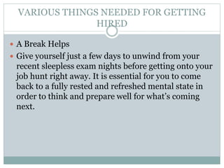 VARIOUS THINGS NEEDED FOR GETTING
HIRED
 A Break Helps
 Give yourself just a few days to unwind from your
recent sleepless exam nights before getting onto your
job hunt right away. It is essential for you to come
back to a fully rested and refreshed mental state in
order to think and prepare well for what’s coming
next.
 