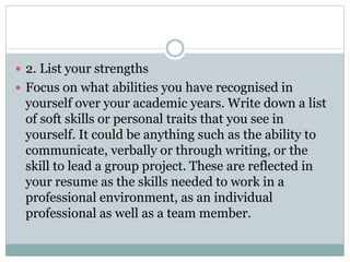  2. List your strengths
 Focus on what abilities you have recognised in
yourself over your academic years. Write down a list
of soft skills or personal traits that you see in
yourself. It could be anything such as the ability to
communicate, verbally or through writing, or the
skill to lead a group project. These are reflected in
your resume as the skills needed to work in a
professional environment, as an individual
professional as well as a team member.
 
