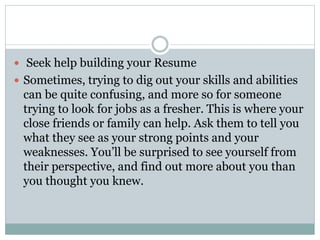  Seek help building your Resume
 Sometimes, trying to dig out your skills and abilities
can be quite confusing, and more so for someone
trying to look for jobs as a fresher. This is where your
close friends or family can help. Ask them to tell you
what they see as your strong points and your
weaknesses. You’ll be surprised to see yourself from
their perspective, and find out more about you than
you thought you knew.
 