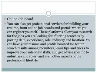  Online Job Board
 You can also get professional services for building your
resume, from online job boards and portals where you
can register yourself. These platforms allow you to search
for the jobs you are looking for, filtering searches by
posting date, experience, role, industry and location. You
can have your resume and profile boosted for better
search results among recruiters, learn tips and tricks to
improve your interview skills, and get advice specific to
industries and roles, and even other aspects of the
professional lifestyle.
 