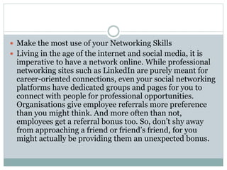  Make the most use of your Networking Skills
 Living in the age of the internet and social media, it is
imperative to have a network online. While professional
networking sites such as LinkedIn are purely meant for
career-oriented connections, even your social networking
platforms have dedicated groups and pages for you to
connect with people for professional opportunities.
Organisations give employee referrals more preference
than you might think. And more often than not,
employees get a referral bonus too. So, don’t shy away
from approaching a friend or friend’s friend, for you
might actually be providing them an unexpected bonus.
 
