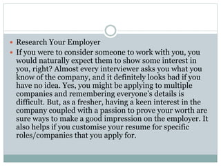  Research Your Employer
 If you were to consider someone to work with you, you
would naturally expect them to show some interest in
you, right? Almost every interviewer asks you what you
know of the company, and it definitely looks bad if you
have no idea. Yes, you might be applying to multiple
companies and remembering everyone’s details is
difficult. But, as a fresher, having a keen interest in the
company coupled with a passion to prove your worth are
sure ways to make a good impression on the employer. It
also helps if you customise your resume for specific
roles/companies that you apply for.
 