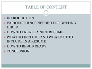 TABLE OF CONTENT
 INTRODUCTION
 VARIOUS THINGS NEEDED FOR GETTING
HIRED
 HOW TO CREATE A NICE RESUME
 WHAT TO INCLUDE AND WHAT NOT TO
INCLUDE IN A RESUME
 HOW TO BE JOB READY
 CONCLUSION
 