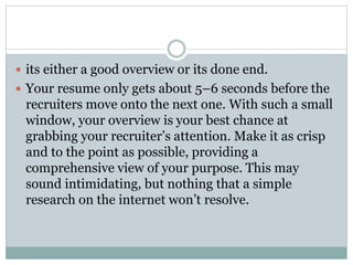  its either a good overview or its done end.
 Your resume only gets about 5–6 seconds before the
recruiters move onto the next one. With such a small
window, your overview is your best chance at
grabbing your recruiter’s attention. Make it as crisp
and to the point as possible, providing a
comprehensive view of your purpose. This may
sound intimidating, but nothing that a simple
research on the internet won’t resolve.
 