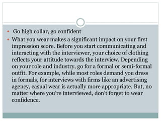  Go high collar, go confident
 What you wear makes a significant impact on your first
impression score. Before you start communicating and
interacting with the interviewer, your choice of clothing
reflects your attitude towards the interview. Depending
on your role and industry, go for a formal or semi-formal
outfit. For example, while most roles demand you dress
in formals, for interviews with firms like an advertising
agency, casual wear is actually more appropriate. But, no
matter where you’re interviewed, don’t forget to wear
confidence.
 