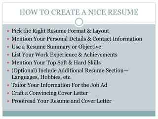 HOW TO CREATE A NICE RESUME
 Pick the Right Resume Format & Layout
 Mention Your Personal Details & Contact Information
 Use a Resume Summary or Objective
 List Your Work Experience & Achievements
 Mention Your Top Soft & Hard Skills
 (Optional) Include Additional Resume Section—
Languages, Hobbies, etc.
 Tailor Your Information For the Job Ad
 Craft a Convincing Cover Letter
 Proofread Your Resume and Cover Letter
 
