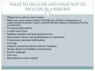 WHAT TO INCLUDE AND WHAT NOT TO
INCLUDE IN A RESUME
 Things not to put on your resume
 Make sure your resume doesn’t include any of these unnecessary or
controversial elements to give yourself the best chance of being invited for
an interview:
 Too much information
 A solid wall of text
 Spelling mistakes and grammatical errors
 Inaccuracies about your qualifications or experience
 Unnecessary personal information
 Your age
 Negative comments about a former employer
 Details about your hobbies and interests
 Passive language
 Tiny text
 Miscellaneous extra content
 