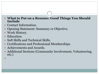  What to Put on a Resume: Good Things You Should
Include
 Contact Information.
 Opening Statement: Summary or Objective.
 Work History.
 Education.
 Soft Skills and Technical Skills.
 Certifications and Professional Memberships.
 Achievements and Awards.
 Additional Sections (Community Involvement, Volunteering,
etc.)

 
