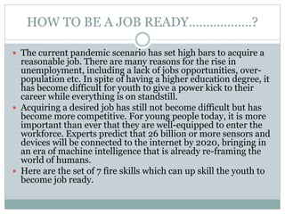 HOW TO BE A JOB READY………………?
 The current pandemic scenario has set high bars to acquire a
reasonable job. There are many reasons for the rise in
unemployment, including a lack of jobs opportunities, over-
population etc. In spite of having a higher education degree, it
has become difficult for youth to give a power kick to their
career while everything is on standstill.
 Acquiring a desired job has still not become difficult but has
become more competitive. For young people today, it is more
important than ever that they are well-equipped to enter the
workforce. Experts predict that 26 billion or more sensors and
devices will be connected to the internet by 2020, bringing in
an era of machine intelligence that is already re-framing the
world of humans.
 Here are the set of 7 fire skills which can up skill the youth to
become job ready.
 
