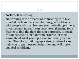  Network building
 Networking is the process of connecting with like-
minded professionals maintaining good relations
with people who can become your potential partners,
investors and more. It can become challenging for a
fresher to find the right time, or approach, to speak
to someone you don’t know in order to let them
know about what you represent and what you have to
offer. Therefore, building up a strong network can
help you to get more opportunities and will make
you feel confident.
 