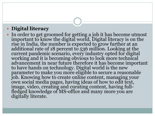  Digital literacy
 In order to get groomed for getting a job it has become utmost
important to know the digital world. Digital literacy is on the
rise in India, the number is expected to grow further at an
additional rate of 18 percent to 536 million. Looking at the
current pandemic scenario, every industry opted for digital
working and it is becoming obvious to look more technical
advancement in near future therefore it has become important
to have hands on technology. Digital world is the new
parameter to make you more eligible to secure a reasonable
job. Knowing how to create online content, managing your
own social media pages, having ideas of how to edit text,
image, video, creating and curating content, having full-
fledged knowledge of MS-office and many more you are
digitally literate.
 