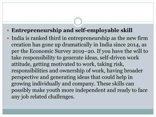  Entrepreneurship and self-employable skill
 India is ranked third in entrepreneurship as the new firm
creation has gone up dramatically in India since 2014, as
per the Economic Survey 2019–20. If you have the will to
take responsibility to generate ideas, self-driven work
attitude, getting motivated to work, taking risk,
responsibilities and ownership of work, having broader
perspective and generating ideas that could help in
growing individually and company. These skills can
possibly make youth more independent and ready to face
any job related challenges.
 