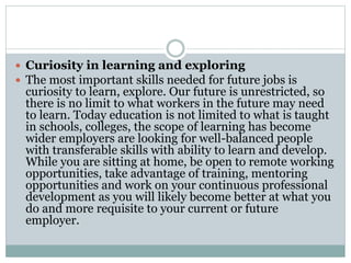  Curiosity in learning and exploring
 The most important skills needed for future jobs is
curiosity to learn, explore. Our future is unrestricted, so
there is no limit to what workers in the future may need
to learn. Today education is not limited to what is taught
in schools, colleges, the scope of learning has become
wider employers are looking for well-balanced people
with transferable skills with ability to learn and develop.
While you are sitting at home, be open to remote working
opportunities, take advantage of training, mentoring
opportunities and work on your continuous professional
development as you will likely become better at what you
do and more requisite to your current or future
employer.
 