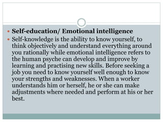  Self-education/ Emotional intelligence
 Self-knowledge is the ability to know yourself, to
think objectively and understand everything around
you rationally while emotional intelligence refers to
the human psyche can develop and improve by
learning and practising new skills. Before seeking a
job you need to know yourself well enough to know
your strengths and weaknesses. When a worker
understands him or herself, he or she can make
adjustments where needed and perform at his or her
best.
 