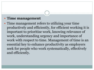  Time management
 Time management refers to utilizing your time
productively and efficiently, for efficient working it is
important to prioritise work, knowing relevance of
work, understanding urgency and importance of
work with respect to time. Management of time is an
essential key to enhance productivity as employers
seek for people who work systematically, effectively
and efficiently.
 