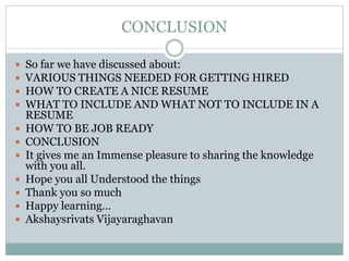 CONCLUSION
 So far we have discussed about:
 VARIOUS THINGS NEEDED FOR GETTING HIRED
 HOW TO CREATE A NICE RESUME
 WHAT TO INCLUDE AND WHAT NOT TO INCLUDE IN A
RESUME
 HOW TO BE JOB READY
 CONCLUSION
 It gives me an Immense pleasure to sharing the knowledge
with you all.
 Hope you all Understood the things
 Thank you so much
 Happy learning…
 Akshaysrivats Vijayaraghavan
 